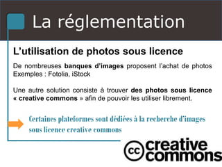 La réglementation
L’utilisation de photos sous licence
De nombreuses banques d’images proposent l’achat de photos
Exemples : Fotolia, iStock
Une autre solution consiste à trouver des photos sous licence
« creative commons » afin de pouvoir les utiliser librement.
Certaines plateformes sont dédiées à la recherche d’images
sous licence creative commons
 