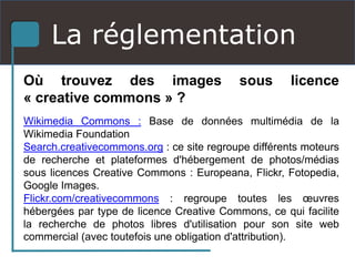 La réglementation
Où trouvez des images sous licence
« creative commons » ?
Wikimedia Commons : Base de données multimédia de la
Wikimedia Foundation
Search.creativecommons.org : ce site regroupe différents moteurs
de recherche et plateformes d'hébergement de photos/médias
sous licences Creative Commons : Europeana, Flickr, Fotopedia,
Google Images.
Flickr.com/creativecommons : regroupe toutes les œuvres
hébergées par type de licence Creative Commons, ce qui facilite
la recherche de photos libres d'utilisation pour son site web
commercial (avec toutefois une obligation d'attribution).
 