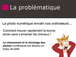 La problématique
La photo numérique envahi nos ordinateurs…
Comment trouver rapidement la bonne
photo sans s’arracher les cheveux !
Le classement et le stockage des
photos numériques est devenu un
enjeu de taille
 