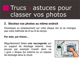Trucs & astuces pour
classer vos photos
2. Stockez vos photos au même endroit
Choisissez un emplacement sur votre disque dur et ne changez
pas votre méthode de tri au fil du temps.
Par date, par thème…
Régulièrement faites une sauvegarde sur
un support de stockage externe. Vous
pouvez par exemple investir dans un
« gros » disque dur externe ou un espace
de stockage dans le cloud.
 