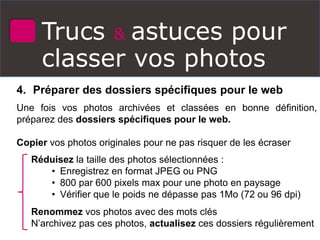 Trucs & astuces pour
classer vos photos
4. Préparer des dossiers spécifiques pour le web
Une fois vos photos archivées et classées en bonne définition,
préparez des dossiers spécifiques pour le web.
Copier vos photos originales pour ne pas risquer de les écraser
Réduisez la taille des photos sélectionnées :
• Enregistrez en format JPEG ou PNG
• 800 par 600 pixels max pour une photo en paysage
• Vérifier que le poids ne dépasse pas 1Mo (72 ou 96 dpi)
Renommez vos photos avec des mots clés
N’archivez pas ces photos, actualisez ces dossiers régulièrement
 