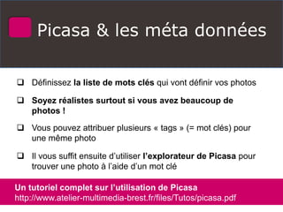 Picasa & les méta données
 Définissez la liste de mots clés qui vont définir vos photos
 Soyez réalistes surtout si vous avez beaucoup de
photos !
 Vous pouvez attribuer plusieurs « tags » (= mot clés) pour
une même photo
 Il vous suffit ensuite d’utiliser l’explorateur de Picasa pour
trouver une photo à l’aide d’un mot clé
Un tutoriel complet sur l’utilisation de Picasa
http://www.atelier-multimedia-brest.fr/files/Tutos/picasa.pdf
 