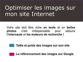 Optimiser les images sur
mon site Internet
Votre site doit être riche en texte et en belles
photos c’est indispensable pour séduire
l’internaute et les moteurs de recherche !
Taille et poids des images sur son site
Le référencement des images sur Google
 