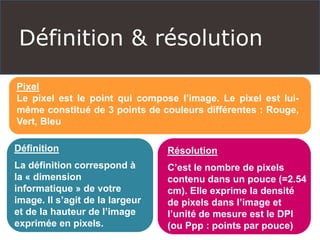Définition & résolution
Pixel
Le pixel est le point qui compose l’image. Le pixel est lui-
même constitué de 3 points de couleurs différentes : Rouge,
Vert, Bleu
Définition
La définition correspond à
la « dimension
informatique » de votre
image. Il s’agit de la largeur
et de la hauteur de l’image
exprimée en pixels.
Résolution
C’est le nombre de pixels
contenu dans un pouce (=2.54
cm). Elle exprime la densité
de pixels dans l’image et
l’unité de mesure est le DPI
(ou Ppp : points par pouce)
 