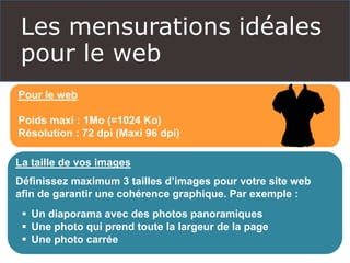 Les mensurations idéales
pour le web
Pour le web
Poids maxi : 1Mo (=1024 Ko)
Résolution : 72 dpi (Maxi 96 dpi)
La taille de vos images
Définissez maximum 3 tailles d’images pour votre site web
afin de garantir une cohérence graphique. Par exemple :
 Un diaporama avec des photos panoramiques
 Une photo qui prend toute la largeur de la page
 Une photo carrée
 
