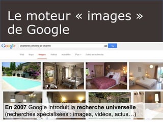 Le moteur « images »
de Google
 Une réflexion autour de l’image est indispensable à
toute stratégie autour des réseaux sociaux
 Faire ressortir vos images sur Google semble
théoriquement moins compliqué que vos textes.
En 2007 Google introduit la recherche universelle
(recherches spécialisées : images, vidéos, actus…)
 