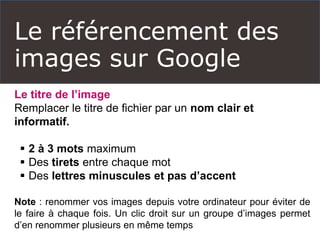 Le référencement des
images sur Google
Le titre de l’image
Remplacer le titre de fichier par un nom clair et
informatif.
 2 à 3 mots maximum
 Des tirets entre chaque mot
 Des lettres minuscules et pas d’accent
Note : renommer vos images depuis votre ordinateur pour éviter de
le faire à chaque fois. Un clic droit sur un groupe d’images permet
d’en renommer plusieurs en même temps
 