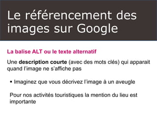 Le référencement des
images sur Google
La balise ALT ou le texte alternatif
Une description courte (avec des mots clés) qui apparait
quand l’image ne s’affiche pas
 Imaginez que vous décrivez l’image à un aveugle
Pour nos activités touristiques la mention du lieu est
importante
 