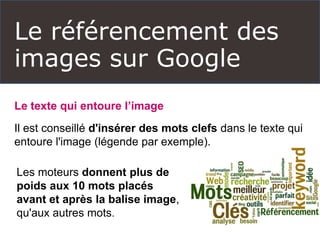 Le référencement des
images sur Google
Le texte qui entoure l’image
Il est conseillé d'insérer des mots clefs dans le texte qui
entoure l'image (légende par exemple).
Les moteurs donnent plus de
poids aux 10 mots placés
avant et après la balise image,
qu'aux autres mots.
 