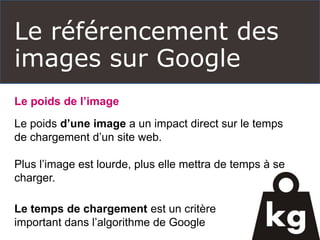 Le référencement des
images sur Google
Le poids de l’image
Le poids d’une image a un impact direct sur le temps
de chargement d’un site web.
Plus l’image est lourde, plus elle mettra de temps à se
charger.
Le temps de chargement est un critère
important dans l’algorithme de Google
 