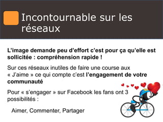 Incontournable sur les
réseaux
L’image demande peu d’effort c’est pour ça qu’elle est
sollicitée : compréhension rapide !
Sur ces réseaux inutiles de faire une course aux
« J’aime » ce qui compte c’est l’engagement de votre
communauté
Pour « s’engager » sur Facebook les fans ont 3
possibilités :
Aimer, Commenter, Partager
 