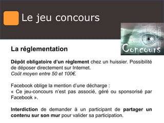 Le jeu concours
La réglementation
Dépôt obligatoire d’un règlement chez un huissier. Possibilité
de déposer directement sur Internet.
Coût moyen entre 50 et 100€.
Facebook oblige la mention d’une décharge :
« Ce jeu-concours n’est pas associé, géré ou sponsorisé par
Facebook ».
Interdiction de demander à un participant de partager un
contenu sur son mur pour valider sa participation.
 