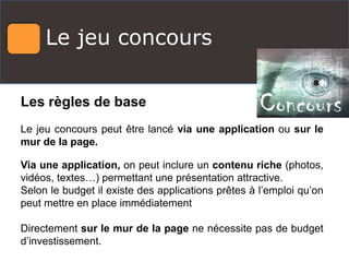 Le jeu concours
Les règles de base
Le jeu concours peut être lancé via une application ou sur le
mur de la page.
Via une application, on peut inclure un contenu riche (photos,
vidéos, textes…) permettant une présentation attractive.
Selon le budget il existe des applications prêtes à l’emploi qu’on
peut mettre en place immédiatement
Directement sur le mur de la page ne nécessite pas de budget
d’investissement.
 