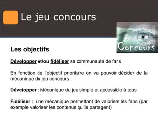 Le jeu concours
Les objectifs
Développer et/ou fidéliser sa communauté de fans
En fonction de l’objectif prioritaire on va pouvoir décider de la
mécanique du jeu concours :
Développer : Mécanique du jeu simple et accessible à tous
Fidéliser : une mécanique permettant de valoriser les fans (par
exemple valoriser les contenus qu’ils partagent)
 