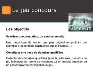 Le jeu concours
Les objectifs
Valoriser une prestation, un service, un site
Une mécanique de jeu un peu plus original en profitant par
exemple d’un contexte d’actualités (Noël, Pâques…)
Constituer une base de données qualifiées
Collecter des données qualifiées (emails, adresses, numéros de
tel, habitudes en terme de vacances…) en faisant attention de
ne pas entraver la participation au jeu.
 