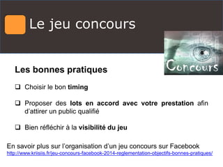 Le jeu concours
Les bonnes pratiques
 Choisir le bon timing
 Proposer des lots en accord avec votre prestation afin
d’attirer un public qualifié
 Bien réfléchir à la visibilité du jeu
En savoir plus sur l’organisation d’un jeu concours sur Facebook
http://www.kriisiis.fr/jeu-concours-facebook-2014-reglementation-objectifs-bonnes-pratiques/
 