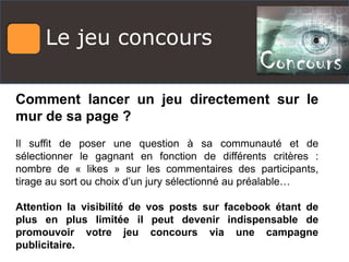 Le jeu concours
Comment lancer un jeu directement sur le
mur de sa page ?
Il suffit de poser une question à sa communauté et de
sélectionner le gagnant en fonction de différents critères :
nombre de « likes » sur les commentaires des participants,
tirage au sort ou choix d’un jury sélectionné au préalable…
Attention la visibilité de vos posts sur facebook étant de
plus en plus limitée il peut devenir indispensable de
promouvoir votre jeu concours via une campagne
publicitaire.
 