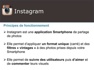 Instagram
Principes de fonctionnement
 Instagram est une application Smartphone de partage
de photos
 Elle permet d’appliquer un format unique (carré) et des
filtres « vintages » à des photos prises depuis votre
Smartphone
 Elle permet de suivre des utilisateurs puis d’aimer et
de commenter leurs visuels
 