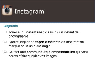 Instagram
Objectifs
 Jouer sur l’instantané : « saisir » un instant de
photographie
 Communiquer de façon différente en montrant sa
marque sous un autre angle
 Animer une communauté d’ambassadeurs qui vont
pouvoir faire circuler vos images
 