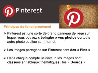 Pinterest
Principes de fonctionnement
 Pinterest est une sorte de grand panneau de liège sur
lequel vous pouvez « épingler » vos photos ou toute
autre photo publiée sur Internet.
 Les images partagées sur Pinterest sont des « Pins »
 Dans chaque compte utilisateur, les images sont
classées en tableaux thématiques : les « Boards »
 