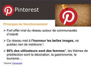 Pinterest
Principes de fonctionnement
 Fort effet viral du réseau autour de communautés
d’intérêt
 Ce réseau met à l’honneur les belles images, ne
publiez rien de médiocre !
 80% des utilisateurs sont des femmes*, les thèmes de
prédilection sont la décoration, la gastronomie, le
tourisme…
*(source: Comscore)
 