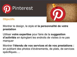 Pinterest
Objectifs
Montrer le design, le style et la personnalité de votre
prestation
Utiliser votre expertise pour faire de la suggestion
d’activités en épinglant les endroits de visites à ne pas
manquer
Montrer l’étendu de vos services et de vos prestations :
en publiant des photos d’événements, de plats, de services
spécifiques….
 