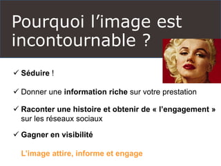 Pourquoi l’image est
incontournable ?
 Séduire !
 Donner une information riche sur votre prestation
 Raconter une histoire et obtenir de « l’engagement »
sur les réseaux sociaux
 Gagner en visibilité
L’image attire, informe et engage
 