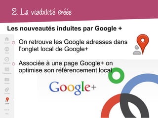2. La visibilité créée
Les nouveautés induites par Google +

 o On retrouve les Google adresses dans
   l’onglet local de Google+

 o Associée à une page Google+ on
   optimise son référencement local
 