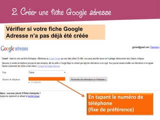 2. Créer une fiche Google adresse
Vérifier si votre fiche Google
Adresse n’a pas déjà été créée




                                 En tapant le numéro de
                                 téléphone
                                 (fixe de préférence)
 