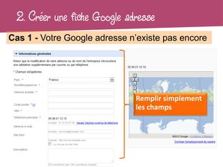 2. Créer une fiche Google adresse
Cas 1 - Votre Google adresse n’existe pas encore




                              Remplir simplement
                              les champs
 