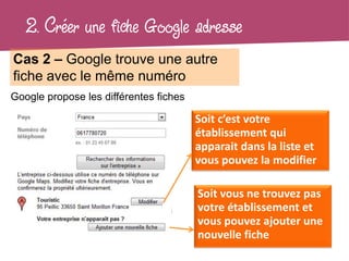 2. Créer une fiche Google adresse
Cas 2 – Google trouve une autre
fiche avec le même numéro
Google propose les différentes fiches

                                        Soit c’est votre
                                        établissement qui
                                        apparait dans la liste et
                                        vous pouvez la modifier

                                        Soit vous ne trouvez pas
                                        votre établissement et
                                        vous pouvez ajouter une
                                        nouvelle fiche
 