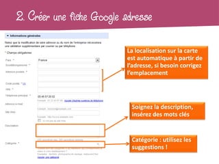 2. Créer une fiche Google adresse

                          La localisation sur la carte
                          est automatique à partir de
                          l’adresse, si besoin corrigez
                          l’emplacement




                            Soignez la description,
                            insérez des mots clés


                            Catégorie : utilisez les
                            suggestions !
 