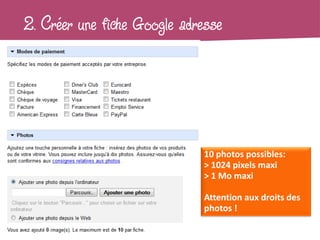 2. Créer une fiche Google adresse




                              10 photos possibles:
                              > 1024 pixels maxi
                              > 1 Mo maxi

                              Attention aux droits des
                              photos !
 