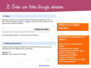 2. Créer une fiche Google adresse

                              Intégrez vos vidéos
                              Youtube !


                              Exploitez au maximum cet
                              espace :

                              -liens vers vos facebook et
                              twitter,
                              -fermeture hors saison,
                              -équipement particulier (spa,
                              piscine, wifi gratuit…),
                              -classement ou label,
                              -accès handicapés
                              -dispos et réservation en ligne
                              sur www.monsite.fr
 