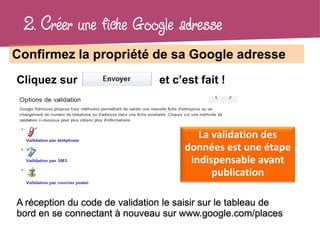 2. Créer une fiche Google adresse
Confirmez la propriété de sa Google adresse
Cliquez sur                     et c’est fait !



                                         La validation des
                                      données est une étape
                                       indispensable avant
                                            publication

A réception du code de validation le saisir sur le tableau de
bord en se connectant à nouveau sur www.google.com/places
 