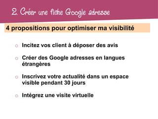2. Créer une fiche Google adresse
4 propositions pour optimiser ma visibilité

   o Incitez vos client à déposer des avis

   o Créer des Google adresses en langues
     étrangères

   o Inscrivez votre actualité dans un espace
     visible pendant 30 jours

   o Intégrez une visite virtuelle
 