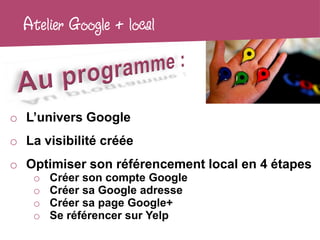 Atelier Google + local



o L’univers Google
o La visibilité créée
o Optimiser son référencement local en 4 étapes
    o   Créer son compte Google
    o   Créer sa Google adresse
    o   Créer sa page Google+
    o   Se référencer sur Yelp
 
