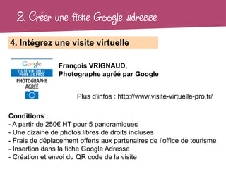 2. Créer une fiche Google adresse
4. Intégrez une visite virtuelle

                François VRIGNAUD,
                Photographe agréé par Google


                       Plus d’infos : http://www.visite-virtuelle-pro.fr/

Conditions :
- A partir de 250€ HT pour 5 panoramiques
- Une dizaine de photos libres de droits incluses
- Frais de déplacement offerts aux partenaires de l’office de tourisme
- Insertion dans la fiche Google Adresse
- Création et envoi du QR code de la visite
 