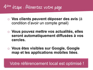 4 iéme   étape : Alimentez votre page
   o Vos clients peuvent déposer des avis (à
     condition d’avoir un compte gmail)

   o Vous pouvez mettre vos actualités, elles
     seront automatiquement diffusées à vos
     cercles.

   o Vous êtes visibles sur Google, Google
     map et les applications mobiles liées.

     Votre référencement local est optimisé !
 