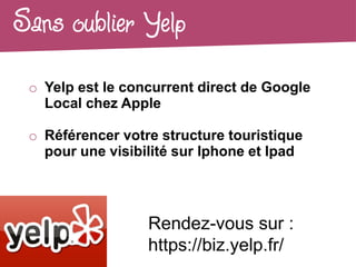 Sans oublier Yelp
 o Yelp est le concurrent direct de Google
   Local chez Apple

 o Référencer votre structure touristique
   pour une visibilité sur Iphone et Ipad




                  Rendez-vous sur :
                  https://biz.yelp.fr/
 