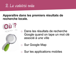 2. La visibilité créée
Apparaître dans les premiers résultats de
recherche locale.



            o Dans les résultats de recherche
              Google quand on tape un mot clé
              associé à une ville

            o Sur Google Map

            o Sur les applications mobiles
 