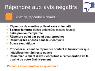 Atelier Google + local
Répondre aux avis négatifs
EvitezEvitez de répondre à chaud !
de répondre à chaud







Répondre de manière polie et sans animosité
Soigner la forme (idées ordonnées et sans fautes)
Faire preuve d’empathie
Répondre point par point aux reproches
Remettez les choses dans leur contexte
Soyez synthétique

 Proposer au client de reprendre contact et lui montrer que
l’établissement lui reste ouvert
 Remercier le client d’avoir contribué à l’amélioration de la
qualité de votre établissement
Pensez à vous remettre en question !

 