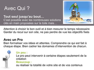 Avec Qui ?
Tout seul jusqu’au bout…
C’est possible avec les nombreuses solutions
clés en main proposées sur la toile mais…
Attention à choisir le bon outil et à bien mesurer le temps nécessaire
Garder du recul sur son site, ne pas perdre de vue les objectifs fixés

Avec un Pro
Bien formaliser vos idées et attentes. Comprendre ce qui est fait à
chaque étape. Bien cadrer les domaines d’intervention de chacun.
Un peu :
Le pro peut intervenir à certaine étapes seulement de la
création
Beaucoup :
ou réaliser la totalité de votre site et de vos contenus

 