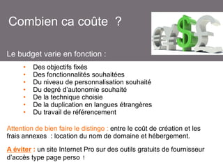 Combien ca coûte ?
Le budget varie en fonction :
•
•
•
•
•
•
•

Des objectifs fixés
Des fonctionnalités souhaitées
Du niveau de personnalisation souhaité
Du degré d’autonomie souhaité
De la technique choisie
De la duplication en langues étrangères
Du travail de référencement

Attention de bien faire le distingo : entre le coût de création et les
frais annexes : location du nom de domaine et hébergement.

A éviter : un site Internet Pro sur des outils gratuits de fournisseur
d’accès type page perso !

 