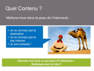 Quel Contenu ?
Mettons-nous dans la peau de l’internaute…

> Je ne connais pas la
destination
> Je ne connais pas le
site Internet
> Je suis pressé !

Donnez moi tout ce qui peut m’intéresser :
Séduisez-moi et vite !!

 