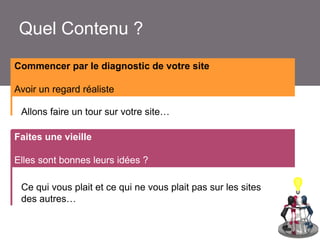 Quel Contenu ?
Commencer par le diagnostic de votre site
Avoir un regard réaliste
> Je ne connais pas
Allons faire un tour sur votre site…
la destination
> Je ne connais pas
Faitesle site Internet
une vieille
> Je suis pressée !
Elles sont bonnes leurs idées ?
Ce qui vous plait et ce qui ne vous plait pas sur les sites
des autres…

 