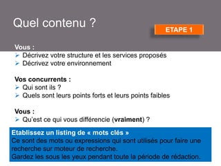Quel contenu ?

ETAPE 1

Vous :
 Décrivez votre structure et les services proposés
 Décrivez votre environnement
Vos concurrents :
 Qui sont ils ?
 Quels sont leurs points forts et leurs points faibles
Vous :
 Qu’est ce qui vous différencie (vraiment) ?
Etablissez un listing de « mots clés »
Ce sont des mots ou expressions qui sont utilisés pour faire une
recherche sur moteur de recherche.
Gardez les sous les yeux pendant toute la période de rédaction.

 