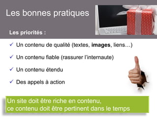 Les bonnes pratiques
Les priorités :
 Un contenu de qualité (textes, images, liens…)
 Un contenu fiable (rassurer l’internaute)
 Un contenu étendu

 Des appels à action

Un site doit être riche en contenu,
ce contenu doit être pertinent dans le temps

 