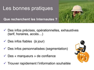 Les bonnes pratiques
Que recherchent les Internautes ?
 Des infos précises, opérationnelles, exhaustives
(tarif, horaires, accès…)
 Des infos fiables (à jour)

 Des infos personnalisées (segmentation)
 Des « marqueurs » de confiance

 Trouver rapidement l’information souhaitée

 