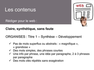 Les contenus
Rédiger pour le web :
Claire, synthétique, sans faute
ORGANISES : Titre 1 – Synthèse – Développement
 Pas de mots superflus ou abstraits : « magnifique »,
« grandiose »
 Des mots simples, des phrases courtes
 Une info par phrase, une idée par paragraphe, 2 à 3 phrases
par paragraphe
 Des mots clés répétés sans exagération

 